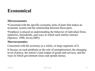 Economical
Microeconomics
•Concerned with the specific economic units of parts that makes an
economic system and the relationship between those parts.
•Emphasis is placed on understanding the behavior of individual firms,
industries, households, and ways in which such entities interact.
(Spencer, 1980; Javier,2002)
Macroeconomics
Concerned with the economy as a whole, or large segments of it.
It focuses on such problems as the role of unemployment, the changing
level of prices, the nation’s total output of goods and services, and the
ways in which government raises and spends money.
507/30/2019 Ashok Pandey
 