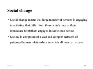 Social change
• Social change means that large number of persons is engaging
in activities that differ from those which they or their
immediate forefathers engaged in same time before.
• Society is composed of a vast and complex network of
patterned human relationships in which all men participate.
527/30/2019 Ashok Pandey
 