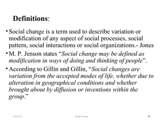 Definitions:
•Social change is a term used to describe variation or
modification of any aspect of social processes, social
pattern, social interactions or social organizations.- Jones
•M. P. Jenson states “Social change may be defined as
modification in ways of doing and thinking of people”.
•According to Gillin and Gillin, “Social changes are
variation from the accepted modes of life, whether due to
alteration in geographical conditions and whether
brought about by diffusion or inventions within the
group.”
537/30/2019 Ashok Pandey
 