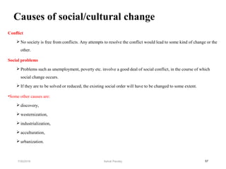 Causes of social/cultural change
Conflict
 No society is free from conflicts. Any attempts to resolve the conflict would lead to some kind of change or the
other.
Social problems
 Problems such as unemployment, poverty etc. involve a good deal of social conflict, in the course of which
social change occurs.
 If they are to be solved or reduced, the existing social order will have to be changed to some extent.
•Some other causes are:
 discovery,
 westernization,
 industrialization,
 acculturation,
 urbanization.
577/30/2019 Ashok Pandey
 