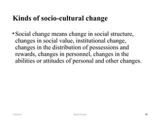 Kinds of socio-cultural change
•Social change means change in social structure,
changes in social value, institutional change,
changes in the distribution of possessions and
rewards, changes in personnel, changes in the
abilities or attitudes of personal and other changes.
587/30/2019 Ashok Pandey
 