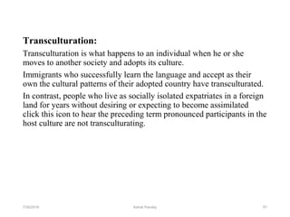 Transculturation:
Transculturation is what happens to an individual when he or she
moves to another society and adopts its culture.
Immigrants who successfully learn the language and accept as their
own the cultural patterns of their adopted country have transculturated.
In contrast, people who live as socially isolated expatriates in a foreign
land for years without desiring or expecting to become assimilated
click this icon to hear the preceding term pronounced participants in the
host culture are not transculturating.
617/30/2019 Ashok Pandey
 