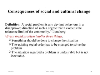 Consequences of social and cultural change
Definition: A social problem is any deviant behaviour in a
disapproved direction of such a degree that it exceeds the
tolerance limit of the community.”-Lundberg
•Every social problem implies three things.
Something should be done to change the situation
The existing social order has to be changed to solve the
problem
The situation regarded a problem is undesirable but is not
inevitable.
627/30/2019 Ashok Pandey
 