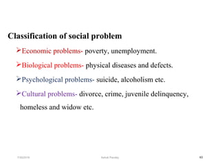 Classification of social problem
Economic problems- poverty, unemployment.
Biological problems- physical diseases and defects.
Psychological problems- suicide, alcoholism etc.
Cultural problems- divorce, crime, juvenile delinquency,
homeless and widow etc.
637/30/2019 Ashok Pandey
 