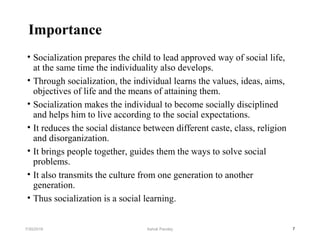 Importance
• Socialization prepares the child to lead approved way of social life,
at the same time the individuality also develops.
• Through socialization, the individual learns the values, ideas, aims,
objectives of life and the means of attaining them.
• Socialization makes the individual to become socially disciplined
and helps him to live according to the social expectations.
• It reduces the social distance between different caste, class, religion
and disorganization.
• It brings people together, guides them the ways to solve social
problems.
• It also transmits the culture from one generation to another
generation.
• Thus socialization is a social learning.
77/30/2019 Ashok Pandey
 