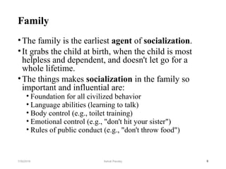 Family
•The family is the earliest agent of socialization.
•It grabs the child at birth, when the child is most
helpless and dependent, and doesn't let go for a
whole lifetime.
•The things makes socialization in the family so
important and influential are:
• Foundation for all civilized behavior
• Language abilities (learning to talk)
• Body control (e.g., toilet training)
• Emotional control (e.g., "don't hit your sister")
• Rules of public conduct (e.g., "don't throw food")
97/30/2019 Ashok Pandey
 