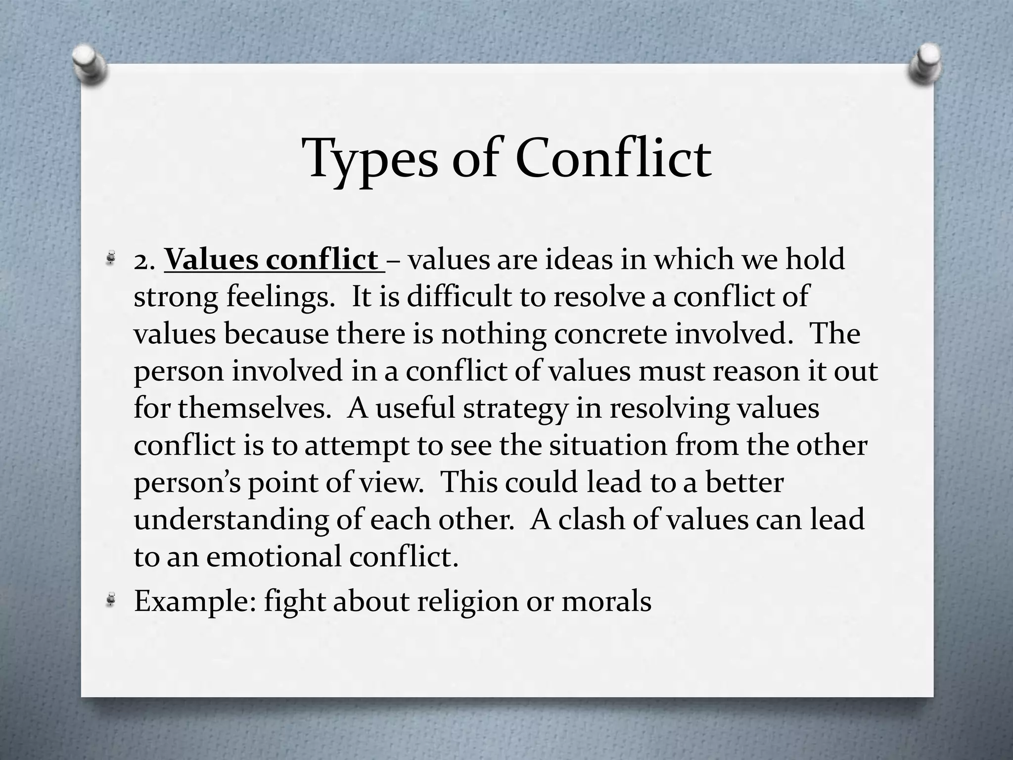 Types of Conflict 
2. Values conflict – values are ideas in which we hold 
strong feelings. It is difficult to resolve a conflict of 
values because there is nothing concrete involved. The 
person involved in a conflict of values must reason it out 
for themselves. A useful strategy in resolving values 
conflict is to attempt to see the situation from the other 
person’s point of view. This could lead to a better 
understanding of each other. A clash of values can lead 
to an emotional conflict. 
Example: fight about religion or morals 
 