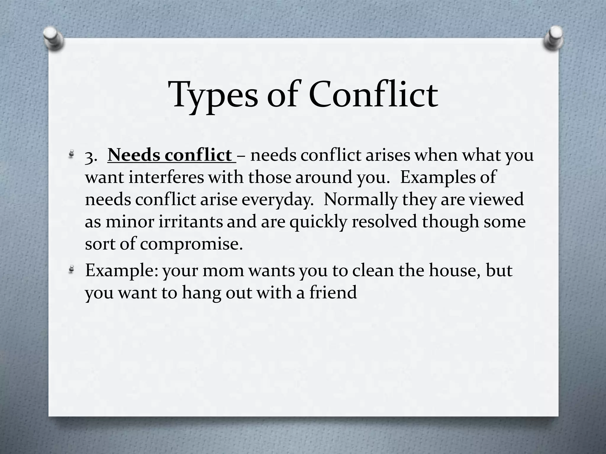 Types of Conflict 
3. Needs conflict – needs conflict arises when what you 
want interferes with those around you. Examples of 
needs conflict arise everyday. Normally they are viewed 
as minor irritants and are quickly resolved though some 
sort of compromise. 
Example: your mom wants you to clean the house, but 
you want to hang out with a friend 
 