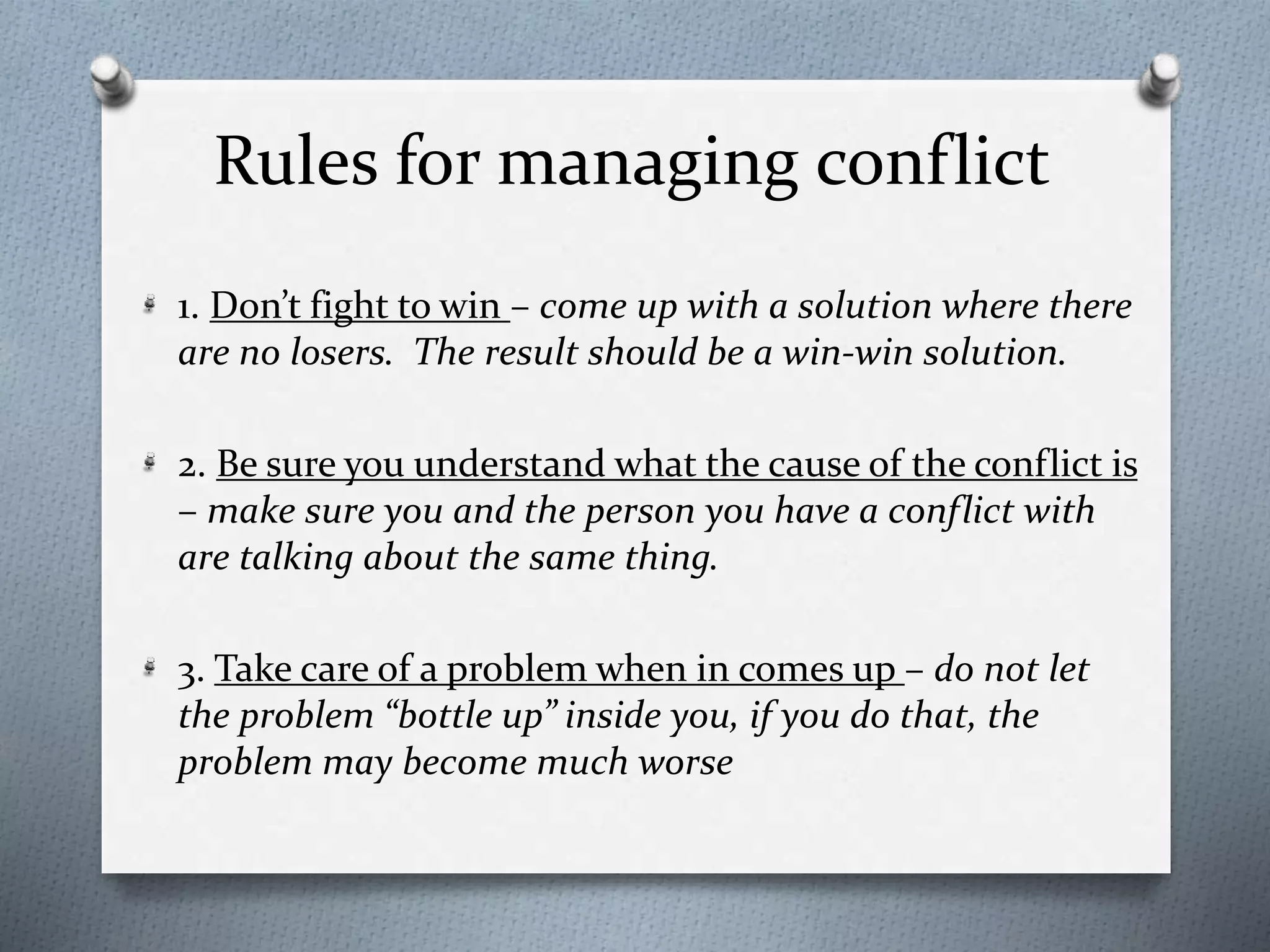 Rules for managing conflict 
1. Don’t fight to win – come up with a solution where there 
are no losers. The result should be a win-win solution. 
2. Be sure you understand what the cause of the conflict is 
– make sure you and the person you have a conflict with 
are talking about the same thing. 
3. Take care of a problem when in comes up – do not let 
the problem “bottle up” inside you, if you do that, the 
problem may become much worse 
 