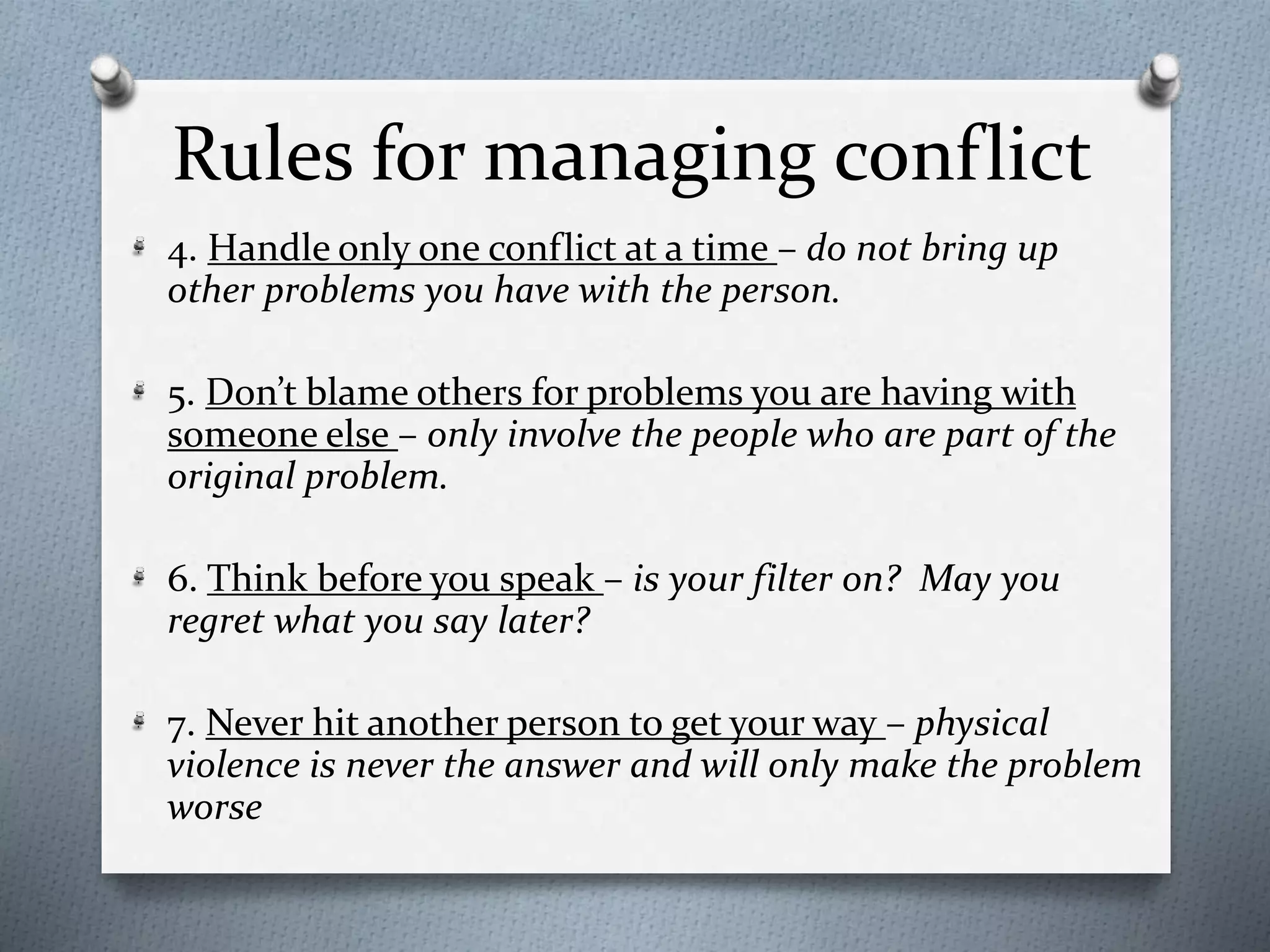 Rules for managing conflict 
4. Handle only one conflict at a time – do not bring up 
other problems you have with the person. 
5. Don’t blame others for problems you are having with 
someone else – only involve the people who are part of the 
original problem. 
6. Think before you speak – is your filter on? May you 
regret what you say later? 
7. Never hit another person to get your way – physical 
violence is never the answer and will only make the problem 
worse 
 