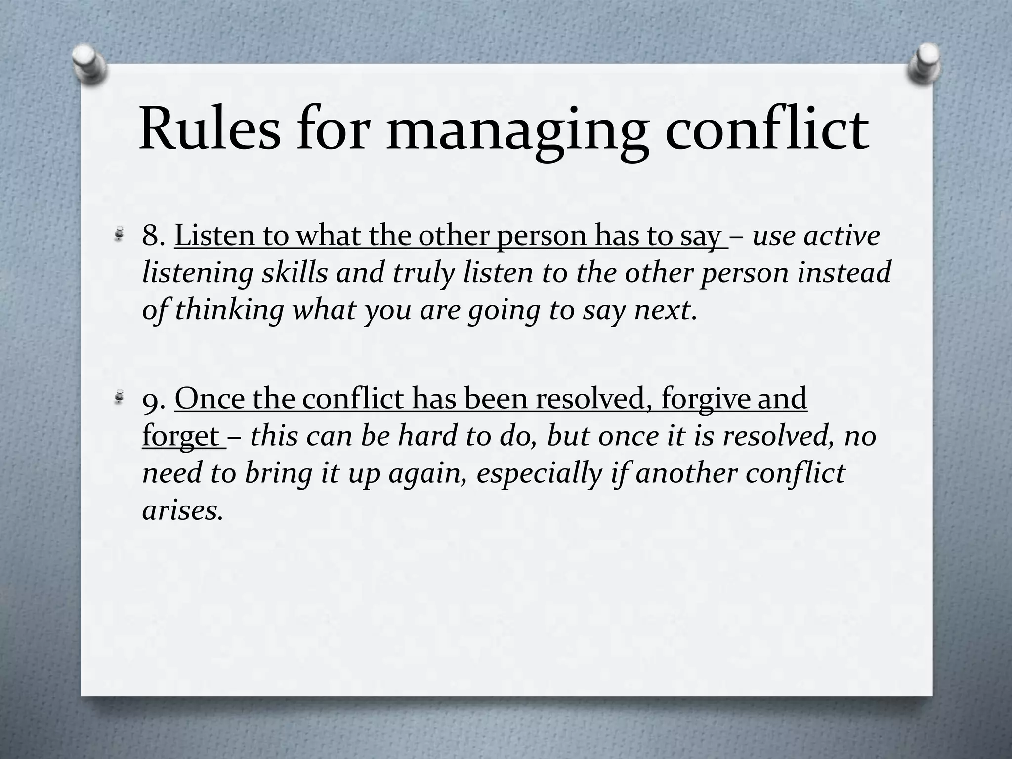 Rules for managing conflict 
8. Listen to what the other person has to say – use active 
listening skills and truly listen to the other person instead 
of thinking what you are going to say next. 
9. Once the conflict has been resolved, forgive and 
forget – this can be hard to do, but once it is resolved, no 
need to bring it up again, especially if another conflict 
arises. 
