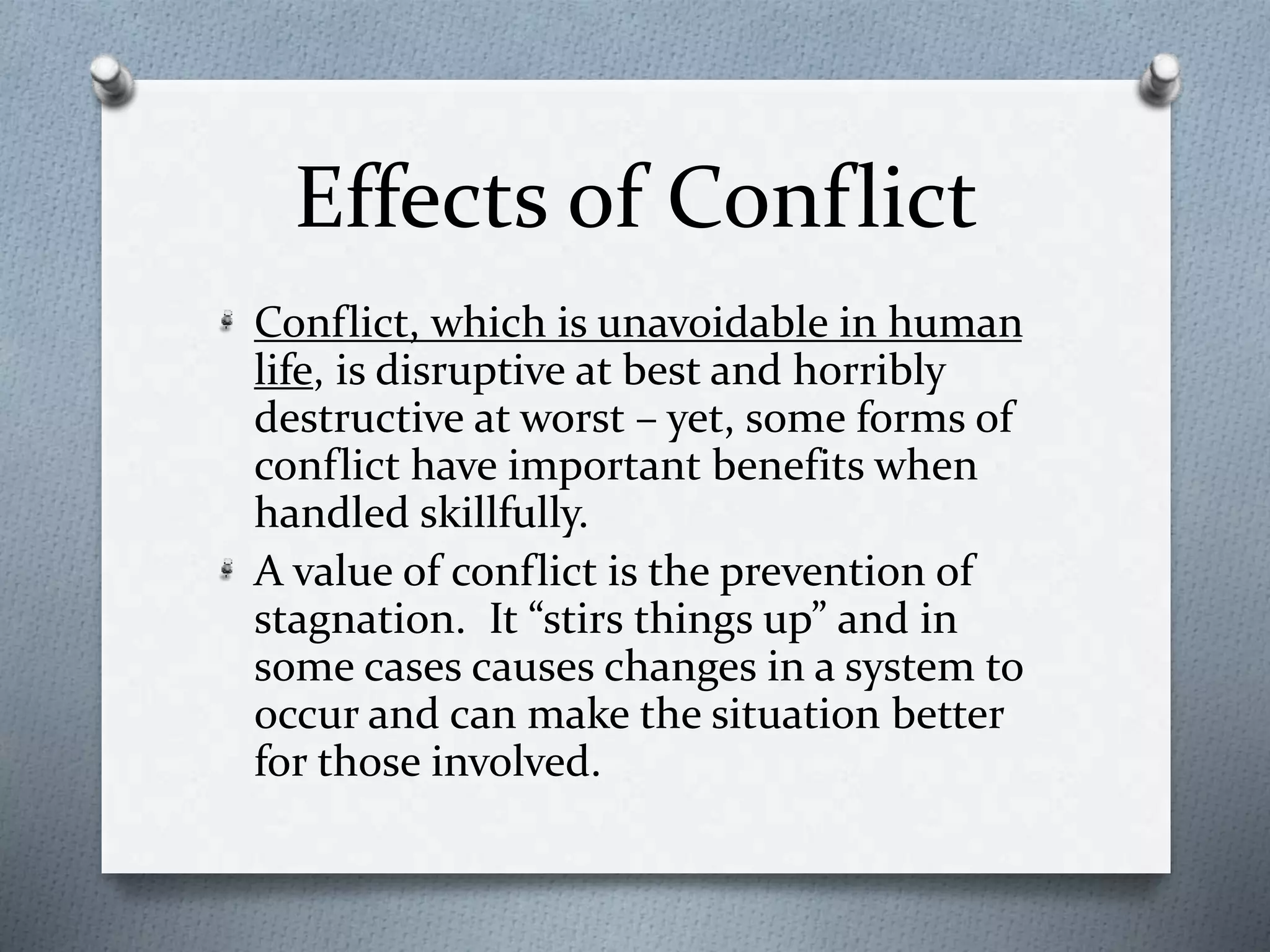 Effects of Conflict 
Conflict, which is unavoidable in human 
life, is disruptive at best and horribly 
destructive at worst – yet, some forms of 
conflict have important benefits when 
handled skillfully. 
A value of conflict is the prevention of 
stagnation. It “stirs things up” and in 
some cases causes changes in a system to 
occur and can make the situation better 
for those involved. 
 