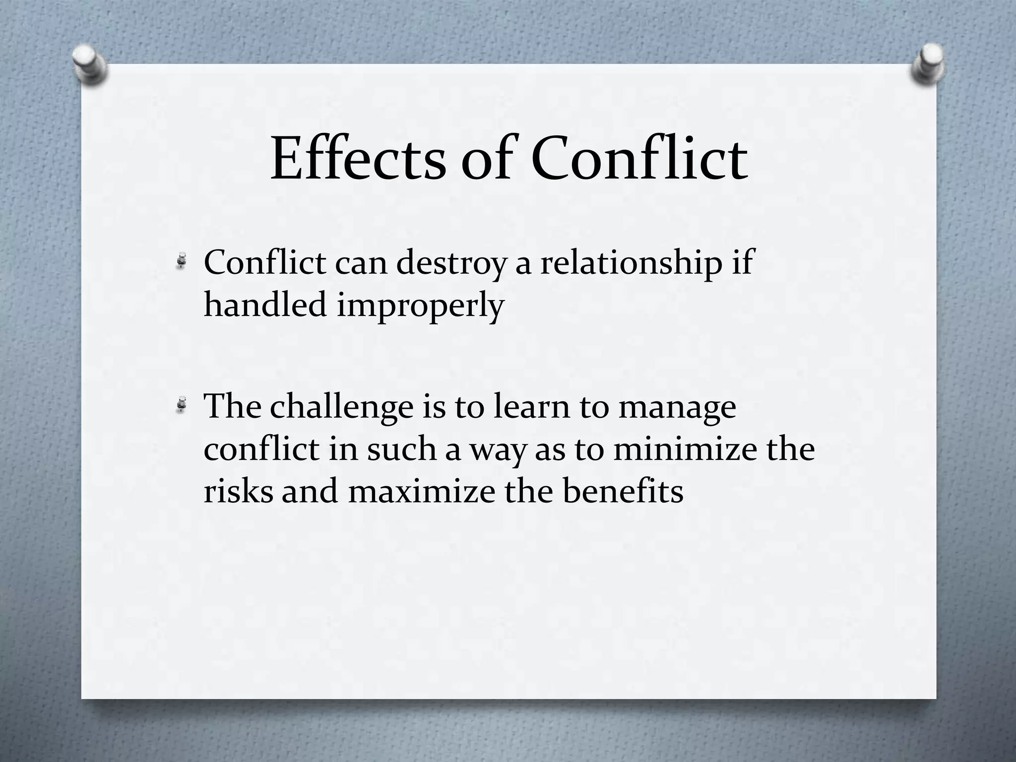Effects of Conflict 
Conflict can destroy a relationship if 
handled improperly 
The challenge is to learn to manage 
conflict in such a way as to minimize the 
risks and maximize the benefits 
 