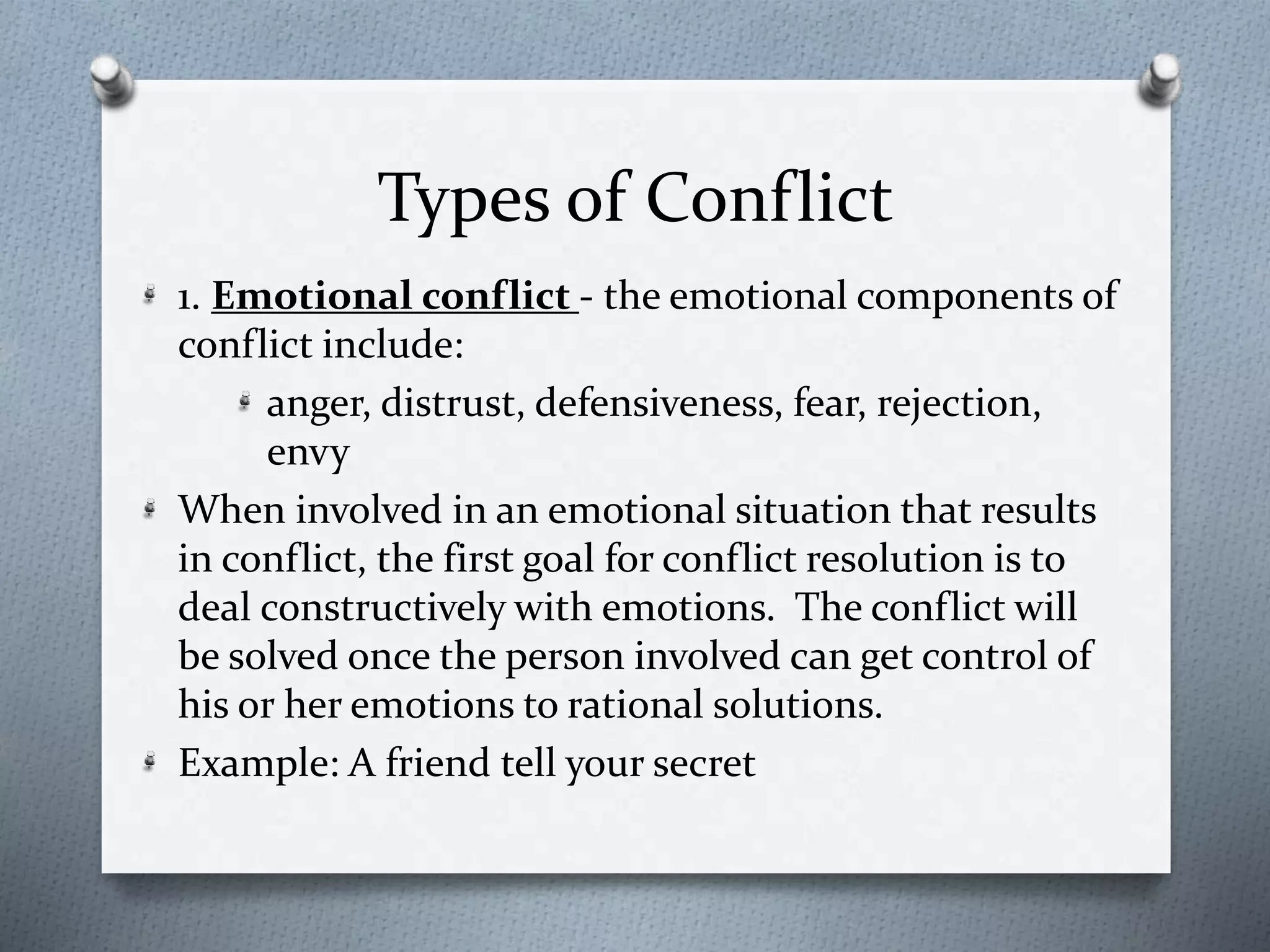 Types of Conflict 
1. Emotional conflict - the emotional components of 
conflict include: 
anger, distrust, defensiveness, fear, rejection, 
envy 
When involved in an emotional situation that results 
in conflict, the first goal for conflict resolution is to 
deal constructively with emotions. The conflict will 
be solved once the person involved can get control of 
his or her emotions to rational solutions. 
Example: A friend tell your secret 
 