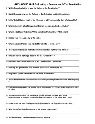 UNIT 3 STUDY GUIDE: Creating a Government & The Constitution
1. Which Founding Father is was the "father of the Constitution"?
_____________________________________________________________________________
2. List differences between the Articles of Confederation and the Constitution:
_____________________________________________________________________________
3. In the United States, which of the following is NOT considered a duty of citizenship?
_____________________________________________________________________________
4. What is the main role of the Judicial Branch according to the Constitution?
_____________________________________________________________________________
5. What led to Shays' Rebellion? What were the effects of Shays' Rebellion?
_____________________________________________________________________________
6. List a power reserved only to the states:
_____________________________________________________________________________
7. What is usually the last step needed for a bill to become a law?
_____________________________________________________________________________
8. The Founders believed that natural rights meant the right to what 3 things?
_____________________________________________________________________________
9. What do we call a change made to the U.S. Constitution?
_____________________________________________________________________________
10. List some well-known members of the Constitutional Convention.
_____________________________________________________________________________
11. Dividing the government into different branches is an example of:
_____________________________________________________________________________
12. Why was a system of checks and balances established?
_____________________________________________________________________________
13. The purpose of the Constitutional Convention (Philadelphia Convention) was originally
to:
_____________________________________________________________________________
14. An agreement between the people and a government to create a government and obey
its laws:
_____________________________________________________________________________
15. The decision to divide the legislative branch into two houses, with equal
representation in one and proportional representation in the other, was called:
_____________________________________________________________________________
16. Powers that are specifically granted to Congress by the Constitution are called:
_____________________________________________________________________________
17. What is the function of Congress in the federal government?
_____________________________________________________________________________
18. The Constitution grants the president what powers?
 