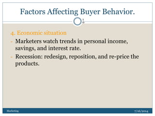 Factors Affecting Buyer Behavior.
7/16/2014Marketing
1
0
4. Economic situation
- Marketers watch trends in personal income,
savings, and interest rate.
- Recession: redesign, reposition, and re-price the
products.
 
