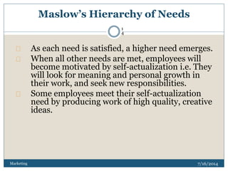 Maslow’s Hierarchy of Needs
7/16/2014Marketing
1
4
As each need is satisfied, a higher need emerges.
When all other needs are met, employees will
become motivated by self-actualization i.e. They
will look for meaning and personal growth in
their work, and seek new responsibilities.
Some employees meet their self-actualization
need by producing work of high quality, creative
ideas.
 