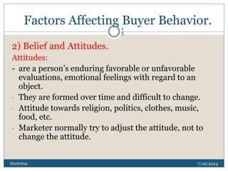 Factors Affecting Buyer Behavior.
7/16/2014Marketing
1
5
2) Belief and Attitudes.
Attitudes:
- are a person’s enduring favorable or unfavorable
evaluations, emotional feelings with regard to an
object.
- They are formed over time and difficult to change.
- Attitude towards religion, politics, clothes, music,
food, etc.
- Marketer normally try to adjust the attitude, not to
change the attitude.
 
