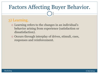 Factors Affecting Buyer Behavior.
7/16/2014Marketing
1
7
3) Learning.
 Learning refers to the changes in an individual’s
behavior arising from experience (satisfaction or
dissatisfaction).
 Occurs through interplay of drives, stimuli, cues,
responses and reinforcement.
 