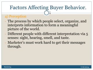 Factors Affecting Buyer Behavior.
7/16/2014Marketing
1
8
4) Perception
- The process by which people select, organize, and
interprets information to form a meaningful
picture of the world.
- Different people with different interpretation via 5
senses: sight, hearing, smell, and taste.
- Marketer’s must work hard to get their messages
through.
 