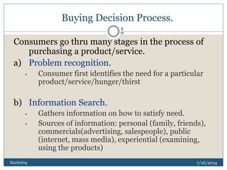 Buying Decision Process.
7/16/2014Marketing
2
0
Consumers go thru many stages in the process of
purchasing a product/service.
a) Problem recognition.
• Consumer first identifies the need for a particular
product/service/hunger/thirst
b) Information Search.
• Gathers information on how to satisfy need.
• Sources of information: personal (family, friends),
commercials(advertising, salespeople), public
(internet, mass media), experiential (examining,
using the products)
 