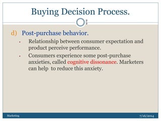 Buying Decision Process.
7/16/2014Marketing
2
2
d) Post-purchase behavior.
• Relationship between consumer expectation and
product perceive performance.
• Consumers experience some post-purchase
anxieties, called cognitive dissonance. Marketers
can help to reduce this anxiety.
 
