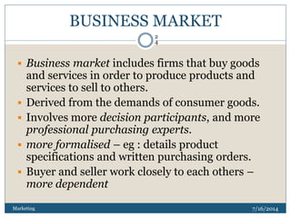 BUSINESS MARKET
7/16/2014Marketing
2
4
 Business market includes firms that buy goods
and services in order to produce products and
services to sell to others.
 Derived from the demands of consumer goods.
 Involves more decision participants, and more
professional purchasing experts.
 more formalised – eg : details product
specifications and written purchasing orders.
 Buyer and seller work closely to each others –
more dependent
 
