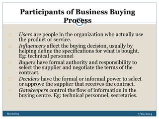 7/16/2014Marketing
2
6
Users are people in the organization who actually use
the product or service.
Influencers affect the buying decision, usually by
helping define the specifications for what is bought.
Eg: technical personnel
Buyers have formal authority and responsibility to
select the supplier and negotiate the terms of the
contract.
Deciders have the formal or informal power to select
or approve the supplier that receives the contract.
Gatekeepers control the flow of information in the
buying centre. Eg: technical personnel, secretaries.
Participants of Business Buying
Process
 