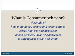 7/16/2014Marketing
4
What is Consumer behavior?
the study of
how individuals, groups and organizations
select, buy, use and dispose of
goods, services, ideas or experiences
to satisfy their needs and wants
 