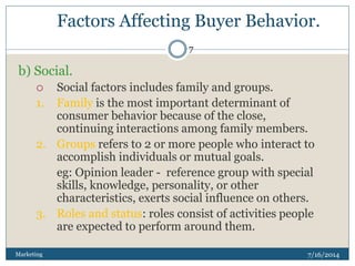 Factors Affecting Buyer Behavior.
7/16/2014Marketing
7
b) Social.
 Social factors includes family and groups.
1. Family is the most important determinant of
consumer behavior because of the close,
continuing interactions among family members.
2. Groups refers to 2 or more people who interact to
accomplish individuals or mutual goals.
eg: Opinion leader - reference group with special
skills, knowledge, personality, or other
characteristics, exerts social influence on others.
3. Roles and status: roles consist of activities people
are expected to perform around them.
 