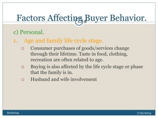 Factors Affecting Buyer Behavior.
7/16/2014Marketing
8
c) Personal.
1. Age and family life cycle stage.
 Consumer purchases of goods/services change
through their lifetime. Taste in food, clothing,
recreation are often related to age.
 Buying is also affected by the life cycle stage or phase
that the family is in.
 Husband and wife involvement
 