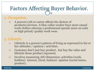 Factors Affecting Buyer Behavior.
7/16/2014Marketing
9
2. Occupation.
 A person’s job or career affects his choices of
products/services. A blue collar worker buys more casual
work clothes whereas a professional spends more on suits
or high priced/ quality work wear.
3. Lifestyle.
 Lifestyle is a person’s pattern of living as expressed in his or
her attitudes / opinion / activities.
 Customer don’t just buy product , but buy the value and
lifestyle those product represent.
 Involves measuring AIO dimension: activities (work,
hobbies) interest, (food, fashion) opinion (social issues,
product).
 