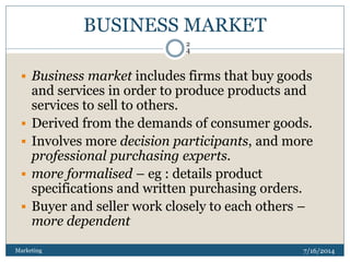 BUSINESS MARKET
7/16/2014Marketing
2
4
 Business market includes firms that buy goods
and services in order to produce pr...