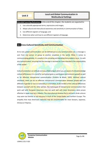Purposive Communication
Module
Page 1 of 6
USMKCC-COL-F-050
Intended Learning Outcomes: At the end of this chapter, the students are expected to:
1. Use culturally appropriate terms, expressions and images;
2. Adopt cultural and intercultural awareness and sensitivity in communication of ideas.
3. Use different registers of language; and
4. Determine when and how to use different registers of language.
3.1 Cross-Cultural Sensitivity and Communication
At its root, global communication can be defined just as any communication can: a message is
sent from one person or group to another anywhere in the world. When it comes to
communicating globally, it is usually in the encoding and decoding that problems occur. As with
any communication, ensuring that the message is received as it was intended is the responsibility
of the sender.
Cultural sensitivity is an attitude and way of behaving in which you are aware of and acknowledge
cultural differences; it is crucial for such global goals as world peace and economic growth as well
as for effective interpersonal communication (Franklin & Mizell, 1995). Without cultural
sensitivity, there can be no effective interpersonal communication between people who are
different in gender or race or nationality or orientation. So be mindful of the cultural differences
between yourself and the other person. The techniques of interpersonal communication that
work well with European Americans may not work well with Asian Americans; what proves
effective in Japan may not in Mexico. The close physical distance that is normal in Arab cultures
may seem too familiar or too intrusive in much of the United States and northern Europe. The
empathy that most Americans welcome may be uncomfortable for most Koreans, Japanese,
Chinese or Filipinos.
Local and Global Communication in
Multicultural Settings
Unit 3
 