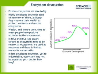 Ecosystem destruction Pristine ecosystems are rare today Highly developed countries tend to have few of them, although they may use their wealth to protect, conserve and restore ecosystems Wealth, and leisure time, tend to mean people have positive attitudes to the environment  In NICs and RICs (see graph) threats to ecosystems tend to be severe, as ecosystems are used as resources and there is limited money for conservation  In less developed countries, yet to industrialise, ecosystem may not be exploited yet – but for how long?  