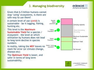 3.  Managing biodiversity   Given that 6.5 billion humans cannot stop ‘using’ ecosystems, is there are safe way to use them? A certain level of use ( yield ) is sustainable – be it logging, fishing, hunting etc. This level is the  Maximum Sustainable Yield  for a species / ecosystem – the level at which utilisation by humans does not lead to long term decline in species numbers In reality, taking the  MSY  leaves no room for error (or climate change, disease etc)  The  Optimum Yield  is lower, and safer in terms of long term sustainability. 