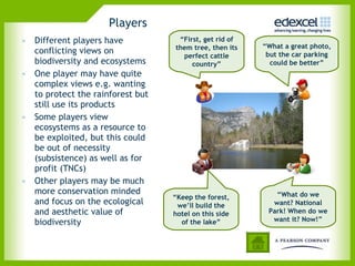 Players Different players have conflicting views on biodiversity and ecosystems One player may have quite complex views e.g. wanting to protect the rainforest but still use its products  Some players view ecosystems as a resource to be exploited, but this could be out of necessity (subsistence) as well as for profit (TNCs) Other players may be much more conservation minded and focus on the ecological and aesthetic value of biodiversity  “ First, get rid of them tree, then its perfect cattle country” “ What a great photo, but the car parking could be better” “ What do we want? National Park! When do we want it? Now!” “ Keep the forest, we’ll build the hotel on this side of the lake” 
