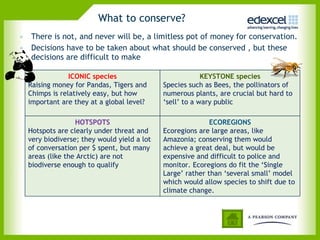 What to conserve? There is not, and never will be, a limitless pot of money for conservation. Decisions have to be taken about what should be conserved , but these decisions are difficult to make ICONIC species Raising money for Pandas, Tigers and Chimps is relatively easy, but how important are they at a global level?  KEYSTONE species Species such as Bees, the pollinators of numerous plants, are crucial but hard to ‘sell’ to a wary public  HOTSPOTS Hotspots are clearly under threat and very biodiverse; they would yield a lot of conversation per $ spent, but many areas (like the Arctic) are not biodiverse enough to qualify ECOREGIONS Ecoregions are large areas, like Amazonia; conserving them would achieve a great deal, but would be expensive and difficult to police and monitor. Ecoregions do fit the ‘Single Large’ rather than ‘several small’ model which would allow species to shift due to climate change. 