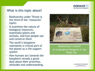 What is this topic about?  Biodiversity under Threat is the third of the ‘resources’ topics  It examines the nature of biological resources, essentially plants and animals, and how people use and conserve them The earth’s biosphere represents a critical part of the planet as a life support system  How humans act towards the biosphere reveals a great deal about their priorities, attitudes and understanding. Biodiversity’s future? An endangered Kangaroo in San Diego Zoo 
