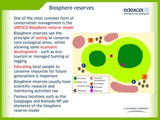 Biosphere reserves  One of the most common form of conservation management is the  UNESCO Biosphere reserve model Biosphere reserves use the principle of  zoning  to conserve core ecological areas, whilst allowing some  economic development  – such as eco-tourism or managed hunting or logging Educating  local people to conserve resources for future generations is important  Biosphere reserves usually have scientific research and monitoring activities too Famous locations such as the Galapagos and Komodo NP use elements of the biosphere reserve model 