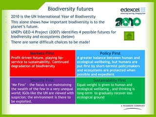 Biodiversity futures 2010 is the UN International Year of Biodiversity  This alone shows how important biodiversity is to the planet’s future.  UNEPs GEO-4 Project (2007) identifies 4 possible futures for biodiversity and ecosystems (below) There are some difficult choices to be made! Markets First  Profit driven future, playing lip-service to sustainability. Continued degradation of biodiversity  Policy First A greater balance between human and ecological wellbeing, but humans are put first by short-termist policymakers and ecosystems are protected when possible and expedient Security First  ‘ Me First’ – the focus is on maintaining the wealth of the few in a very unequal world; IGOs like the UN are viewed with suspicion; the environment is there to be exploited.  Sustainability First  Equal weight is given to human and ecological wellbeing , and thinking is long-term  to gradually recover lost ecological ground  