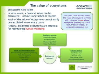 The value of ecosystems  Ecosystems have value In some cases, a financial value can be calculated – income from timber or tourism Much of the value of ecosystems cannot easily be calculated in monetary terms Healthy, biodiverse ecosystems are essential for maintaining  human wellbeing  You need to be able to assess the value of ecosystem services with reference to  one   global ecosystem (biome)  e.g. coral reef, tropical forests, or temperate grasslands etc. 