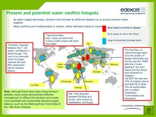 Present and potential water conflict hotspots
   •   As water supply decreases, tensions will increase as different players try to access common water
       supplies
   •   Many conflicts are transboundary in nature, either between states or countries River basins currently in dispute

                                                                                           River basins at risk in the future
                                      Tigris-Euphrates
                                     Iraq + Syria concerns that
                                     Turkey’s GAP project will divert                      Large International drainage basins
                                     their water                          Ob
   Colorado: disputes
  between the 7 US
  states and Mexico it                                                                                       The Aral Sea, an
  flows through. The                                                                                         inland drainage basin,
  river is so overused,                                                                                      once the world’s 4th
  that it no longer                                                                                          largest inland lake has
  reaches the sea!.                                                                                          shrunk sine the 1950s
  90% abstracted                                Lake                                         Mekong          after the 2 rivers
  before reaches                                Chad                                                         feeding it: the Amu
  Mexico                                                                                                     Dayra and Syr Darya
                                                                                  Ganges
                                                                                                             were diverted for
                                                                                                             irrigation.
                                                                                                              By 2007 the sea was
                                                    Okavango            Zambezi                              10% of original volume
                                                                                                             and split into 2 lakes.
                          La Plata
                                     Insert Figure 2.11 page 47
                                                 Orange                                                      The ex soviet states
                                                                                                             are in conflict:
Note: although there have been rising tensions                                                               Uzbekistan ,
globally, many areas demonstrate effective                 Nile hotly disputed
                                                           between Ethiopia and                              Turkmenistan and
management to diffuse the situation and create                                                               Kazakstan.
                                                           Sudan ,who control its
more equitable and sustainable demand-supply
                                                           headwaters, and Egypt .
balance, such as the Mekong River Committee,&
the Nile River Initiative
 