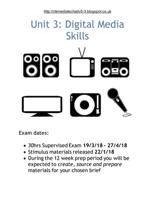 http://ctkmediatechadv5-3.blogspot.co.uk
Unit 3: Digital Media
Skills
Exam dates:
 30hrs Supervised Exam 19/3/18 - 27/4/18
 Stimulus materials released 22/1/18
 During the 12 week prep period you will be
expected to create, source and prepare
materials for your chosen brief
 