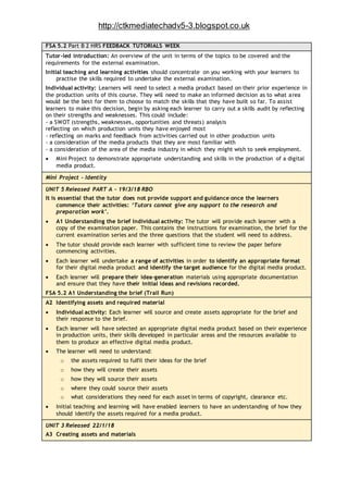 http://ctkmediatechadv5-3.blogspot.co.uk
FSA 5.2 Part B 2 HRS FEEDBACK TUTORIALS WEEK
Tutor-led introduction: An overview of the unit in terms of the topics to be covered and the
requirements for the external examination.
Initial teaching and learning activities should concentrate on you working with your learners to
practise the skills required to undertake the external examination.
Individual activity: Learners will need to select a media product based on their prior experience in
the production units of this course. They will need to make an informed decision as to what area
would be the best for them to choose to match the skills that they have built so far. To assist
learners to make this decision, begin by asking each learner to carry out a skills audit by reflecting
on their strengths and weaknesses. This could include:
- a SWOT (strengths, weaknesses, opportunities and threats) analysis
reflecting on which production units they have enjoyed most
- reflecting on marks and feedback from activities carried out in other production units
- a consideration of the media products that they are most familiar with
- a consideration of the area of the media industry in which they might wish to seek employment.
 Mini Project to demonstrate appropriate understanding and skills in the production of a digital
media product.
Mini Project - Identity
UNIT 5 Released PART A – 19/3/18 RBO
It is essential that the tutor does not provide support and guidance once the learners
commence their activities: ‘Tutors cannot give any support to the research and
preparation work’.
 A1 Understanding the brief Individual activity: The tutor will provide each learner with a
copy of the examination paper. This contains the instructions for examination, the brief for the
current examination series and the three questions that the student will need to address.
 The tutor should provide each learner with sufficient time to review the paper before
commencing activities.
 Each learner will undertake a range of activities in order to identify an appropriate format
for their digital media product and identify the target audience for the digital media product.
 Each learner will prepare their idea-generation materials using appropriate documentation
and ensure that they have their initial ideas and revisions recorded.
FSA 5.2 A1 Understanding the brief (Trail Run)
A2 Identifying assets and required material
 Individual activity: Each learner will source and create assets appropriate for the brief and
their response to the brief.
 Each learner will have selected an appropriate digital media product based on their experience
in production units, their skills developed in particular areas and the resources available to
them to produce an effective digital media product.
 The learner will need to understand:
o the assets required to fulfil their ideas for the brief
o how they will create their assets
o how they will source their assets
o where they could source their assets
o what considerations they need for each asset in terms of copyright, clearance etc.
 Initial teaching and learning will have enabled learners to have an understanding of how they
should identify the assets required for a media product.
UNIT 3 Released 22/1/18
A3 Creating assets and materials
 