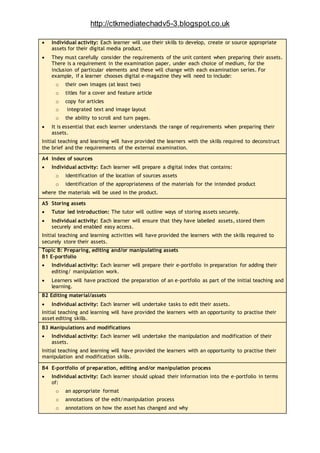 http://ctkmediatechadv5-3.blogspot.co.uk
 Individual activity: Each learner will use their skills to develop, create or source appropriate
assets for their digital media product.
 They must carefully consider the requirements of the unit content when preparing their assets.
There is a requirement in the examination paper, under each choice of medium, for the
inclusion of particular elements and these will change with each examination series. For
example, if a learner chooses digital e-magazine they will need to include:
o their own images (at least two)
o titles for a cover and feature article
o copy for articles
o integrated text and image layout
o the ability to scroll and turn pages.
 It is essential that each learner understands the range of requirements when preparing their
assets.
Initial teaching and learning will have provided the learners with the skills required to deconstruct
the brief and the requirements of the external examination.
A4 Index of sources
 Individual activity: Each learner will prepare a digital index that contains:
o identification of the location of sources assets
o identification of the appropriateness of the materials for the intended product
where the materials will be used in the product.
A5 Storing assets
 Tutor led introduction: The tutor will outline ways of storing assets securely.
 Individual activity: Each learner will ensure that they have labelled assets, stored them
securely and enabled easy access.
Initial teaching and learning activities will have provided the learners with the skills required to
securely store their assets.
Topic B: Preparing, editing and/or manipulating assets
B1 E-portfolio
 Individual activity: Each learner will prepare their e-portfolio in preparation for adding their
editing/ manipulation work.
 Learners will have practiced the preparation of an e-portfolio as part of the initial teaching and
learning.
B2 Editing material/assets
 Individual activity: Each learner will undertake tasks to edit their assets.
Initial teaching and learning will have provided the learners with an opportunity to practise their
asset editing skills.
B3 Manipulations and modifications
 Individual activity: Each learner will undertake the manipulation and modification of their
assets.
Initial teaching and learning will have provided the learners with an opportunity to practise their
manipulation and modification skills.
B4 E-portfolio of preparation, editing and/or manipulation process
 Individual activity: Each learner should upload their information into the e-portfolio in terms
of:
o an appropriate format
o annotations of the edit/manipulation process
o annotations on how the asset has changed and why
 