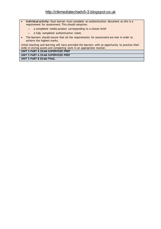 http://ctkmediatechadv5-3.blogspot.co.uk
 Individual activity: Each learner must complete an authentication document as this is a
requirement for assessment. This should comprise:
o a completed media product corresponding to a chosen brief
o a fully completed authentication sheet.
 The learners should ensure that all the requirements for assessment are met in order to
achieve the highest marks.
Initial teaching and learning will have provided the learners with an opportunity to practise their
skills in storing assets and completing work in an appropriate manner.
UNIT 5 PART A EXAM SUPERVISED PREP
UNIT 5 PART A EXAM SUPERVISED PREP
UNIT 5 PART B EXAM FINAL
 