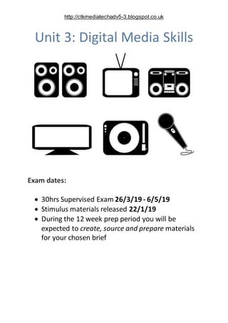 http://ctkmediatechadv5-3.blogspot.co.uk
Unit 3: Digital Media Skills
Exam dates:
 30hrs Supervised Exam 26/3/19 - 6/5/19...