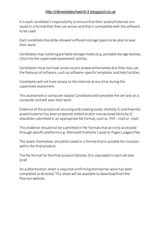 http://ctkmediatechadv5-3.blogspot.co.uk
It is each candidate’s responsibility to ensurethat their assets/materials are
saved in a formatthat they can access and that is compatiblewith the software
to be used.
Each candidateshould be allowed sufficientstorage space to be able to save
their work.
Candidates may notbring portablestorage media (e.g. portablestoragedevises,
CDs) into the supervised assessment activity.
Candidates must nothave access to pre-prepared templatesbut they may use
the features of software, such as software-specific templates and help facilities.
Candidates will not have access to the internet at any time during the
supervised assessment.
This assessment is computer-based. Candidateswill complete the set task on a
computer and will save their work.
Evidence of the process of sourcing and creating assets (Activity 1) and how the
assets/material has been prepared, edited and/or manipulated (Activity2)
should be submitted in an appropriatefile format, such as .PDF, .mp3 or .mp4.
This evidence should not be submitted in file formatsthatare only accessible
through specific platformse.g. MicrosoftPublisher (.pub) or Pages(.pages) files.
The assets themselves should be saved in a formatthatis suitable for inclusion
within the final product.
The file format for the final product(Activity 3) is stipulated in each set task
brief.
An authentication sheet is required confirming thatlearner work has been
completed as directed. This sheet will be available to download from the
Pearson website.
 