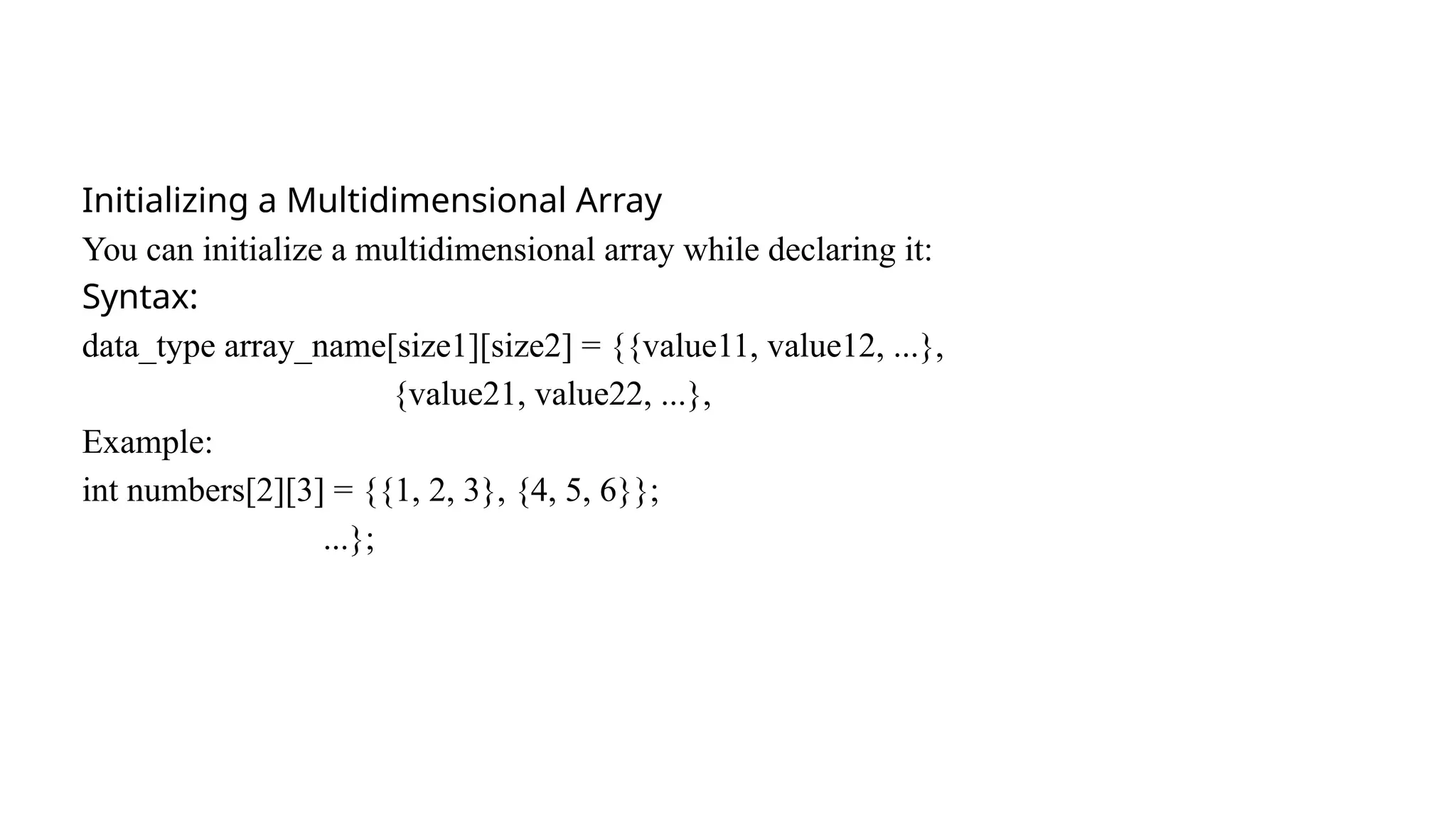 Initializing a Multidimensional Array
You can initialize a multidimensional array while declaring it:
Syntax:
data_type array_name[size1][size2] = {{value11, value12, ...},
{value21, value22, ...},
Example:
int numbers[2][3] = {{1, 2, 3}, {4, 5, 6}};
...};
 